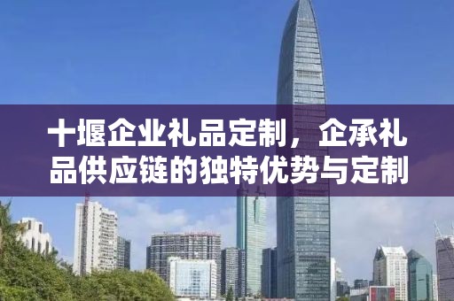 十堰企业礼品定制，企承礼品供应链的独特优势与定制体验
